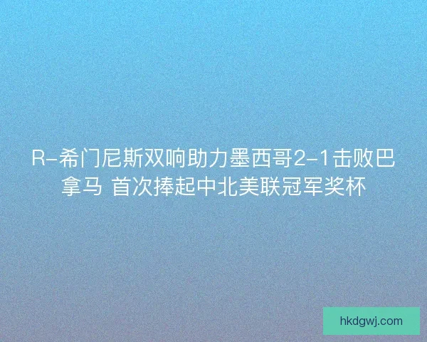 R-希门尼斯双响助力墨西哥2-1击败巴拿马 首次捧起中北美联冠军奖杯