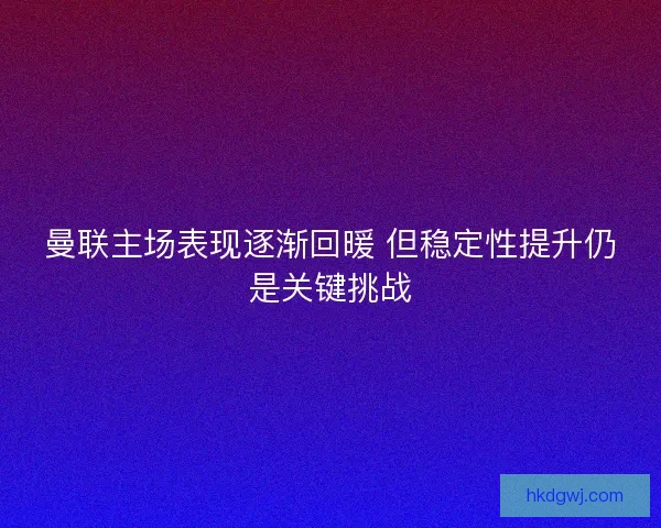 曼联主场表现逐渐回暖 但稳定性提升仍是关键挑战