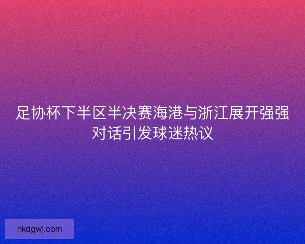 足协杯下半区半决赛海港与浙江展开强强对话引发球迷热议