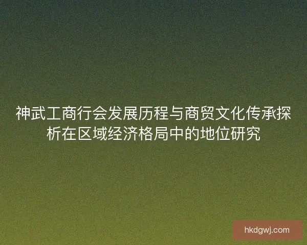 神武工商行会发展历程与商贸文化传承探析在区域经济格局中的地位研究