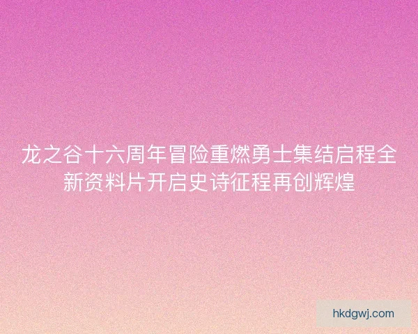 龙之谷十六周年冒险重燃勇士集结启程全新资料片开启史诗征程再创辉煌