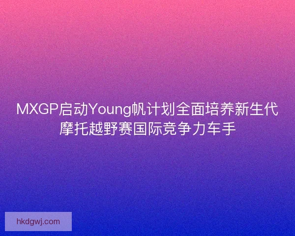 MXGP启动Young帆计划全面培养新生代摩托越野赛国际竞争力车手