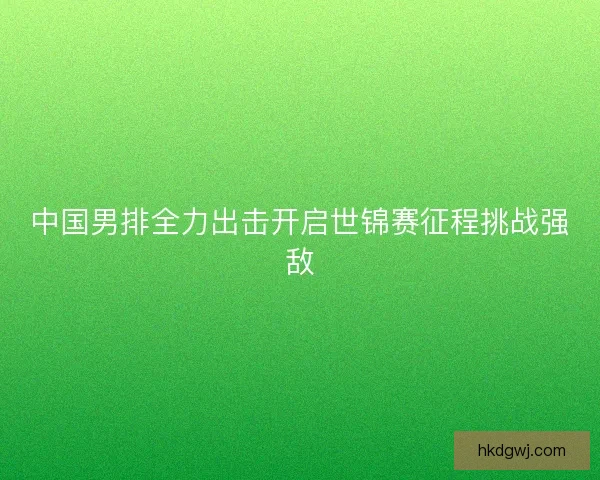 中国男排全力出击开启世锦赛征程挑战强敌