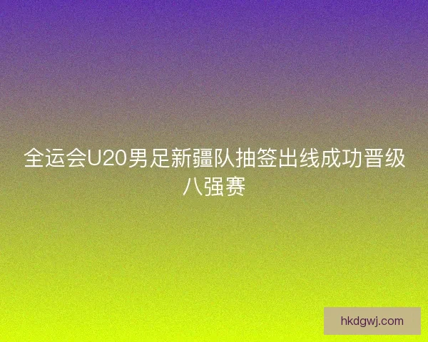 全运会U20男足新疆队抽签出线成功晋级八强赛